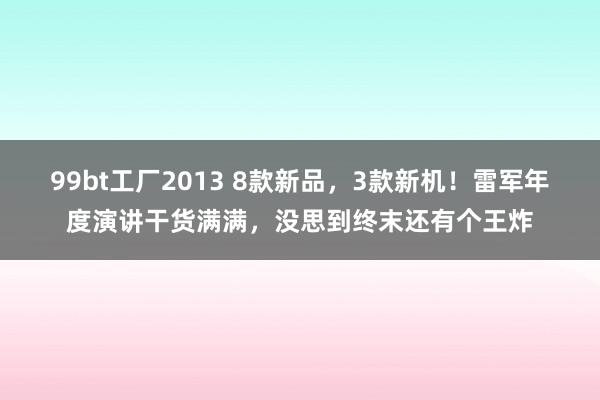 99bt工厂2013 8款新品，3款新机！雷军年度演讲干货满满，没思到终末还有个王炸