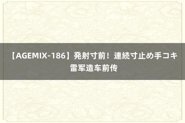 【AGEMIX-186】発射寸前！連続寸止め手コキ 雷军造车前传