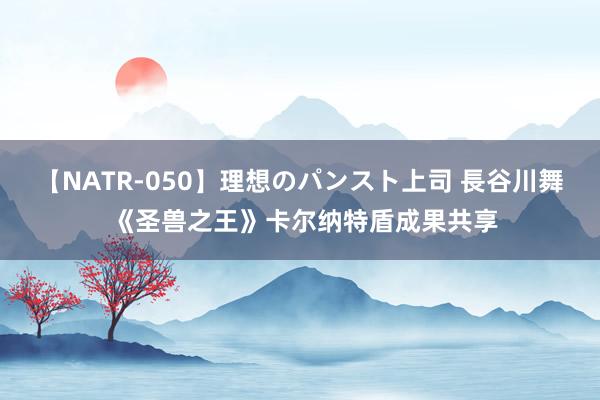 【NATR-050】理想のパンスト上司 長谷川舞 《圣兽之王》卡尔纳特盾成果共享