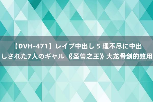 【DVH-471】レイプ中出し 5 理不尽に中出しされた7人のギャル 《圣兽之王》大龙骨剑的效用