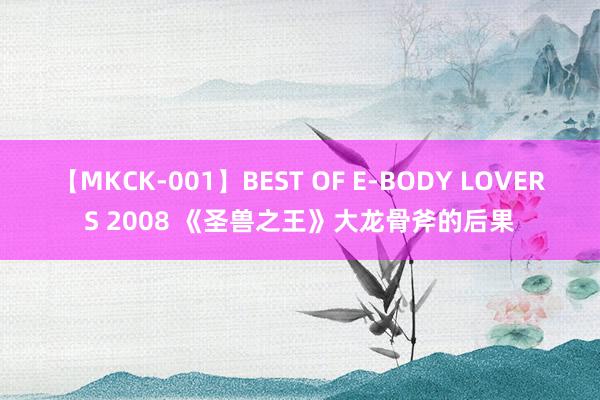 【MKCK-001】BEST OF E-BODY LOVERS 2008 《圣兽之王》大龙骨斧的后果