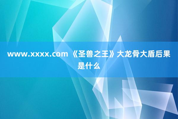 www.xxxx.com 《圣兽之王》大龙骨大盾后果是什么