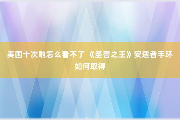 美国十次啦怎么看不了 《圣兽之王》安适者手环如何取得