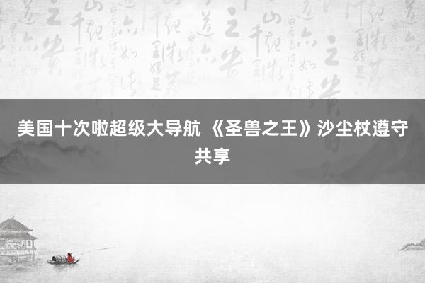 美国十次啦超级大导航 《圣兽之王》沙尘杖遵守共享