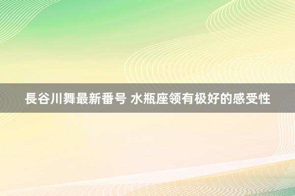 長谷川舞最新番号 水瓶座领有极好的感受性