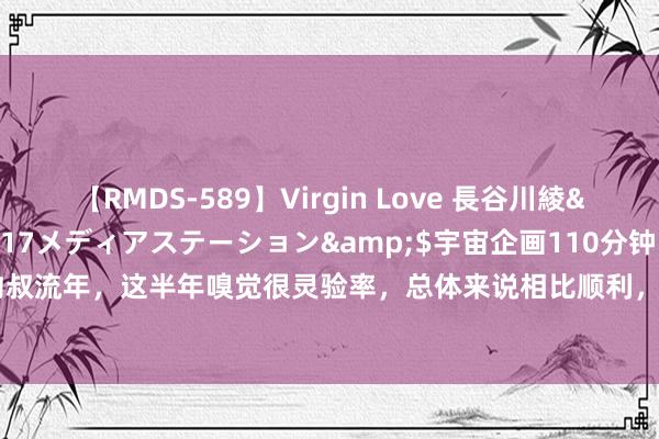 【RMDS-589】Virgin Love 長谷川綾</a>2010-05-17メディアステーション&$宇宙企画110分钟 “之前约叔流年，这半年嗅觉很灵验率，总体来说相比顺利，<a href=