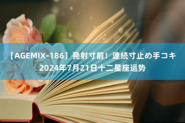 【AGEMIX-186】発射寸前！連続寸止め手コキ 2024年7月21日十二星座运势