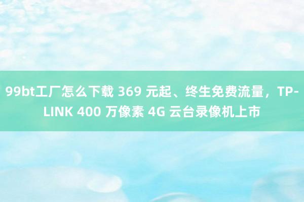 99bt工厂怎么下载 369 元起、终生免费流量，TP-LINK 400 万像素 4G 云台录像机上市