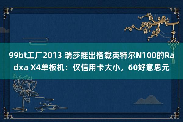 99bt工厂2013 瑞莎推出搭载英特尔N100的Radxa X4单板机：仅信用卡大小，60好意思元