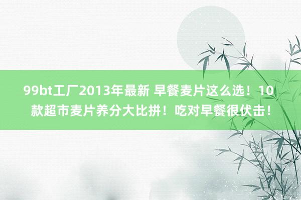 99bt工厂2013年最新 早餐麦片这么选！10 款超市麦片养分大比拼！吃对早餐很伏击！