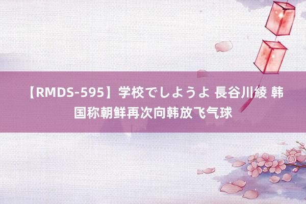 【RMDS-595】学校でしようよ 長谷川綾 韩国称朝鲜再次向韩放飞气球