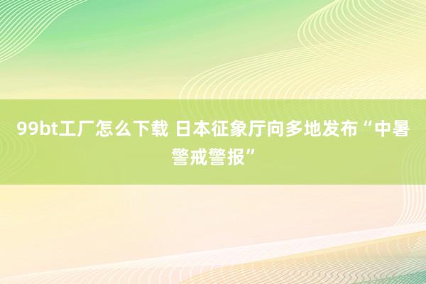 99bt工厂怎么下载 日本征象厅向多地发布“中暑警戒警报”