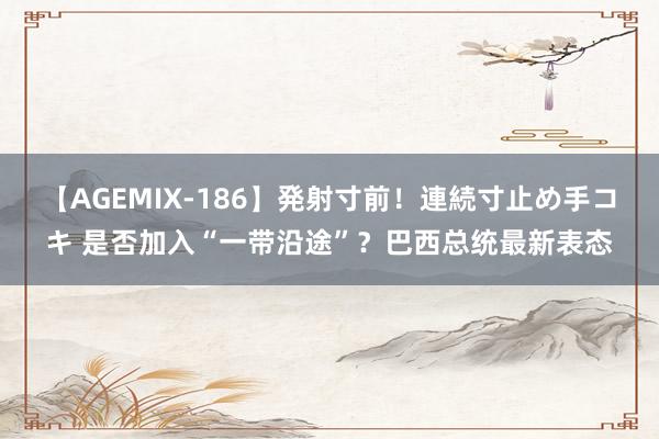 【AGEMIX-186】発射寸前！連続寸止め手コキ 是否加入“一带沿途”？巴西总统最新表态