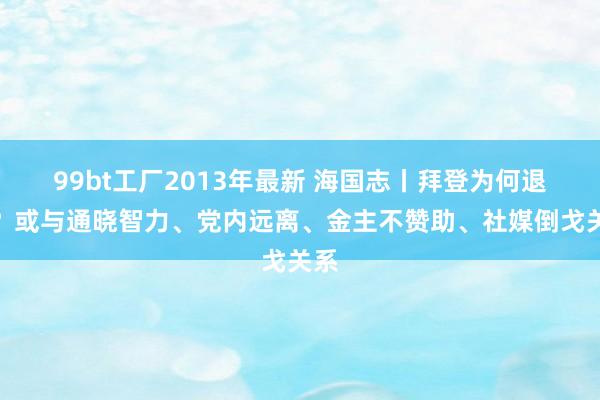 99bt工厂2013年最新 海国志丨拜登为何退选？或与通晓智力、党内远离、金主不赞助、社媒倒戈关系