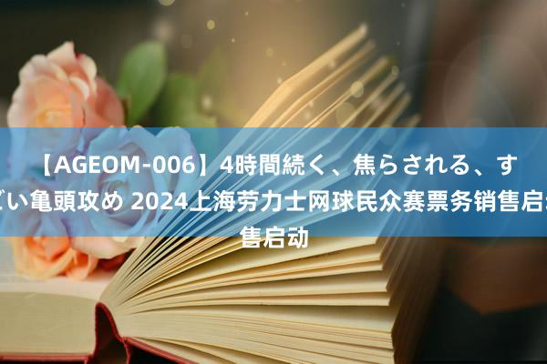 【AGEOM-006】4時間続く、焦らされる、すごい亀頭攻め 2024上海劳力士网球民众赛票务销售启动