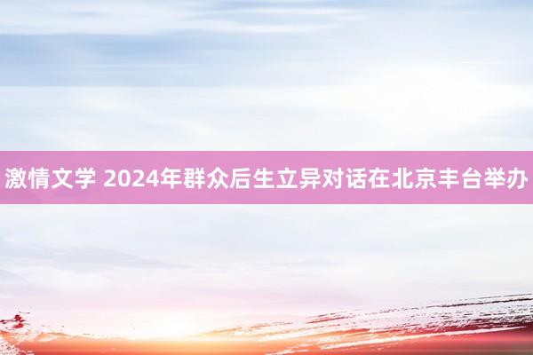 激情文学 2024年群众后生立异对话在北京丰台举办