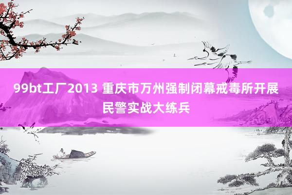 99bt工厂2013 重庆市万州强制闭幕戒毒所开展民警实战大练兵