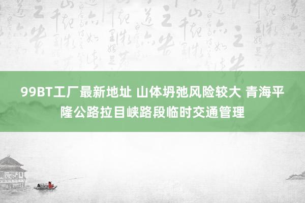 99BT工厂最新地址 山体坍弛风险较大 青海平隆公路拉目峡路段临时交通管理