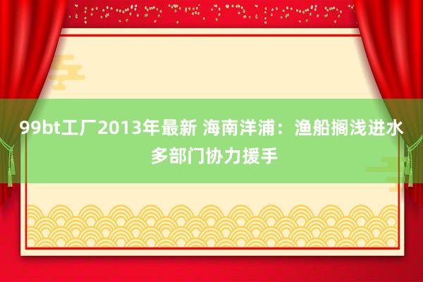 99bt工厂2013年最新 海南洋浦：渔船搁浅进水 多部门协力援手