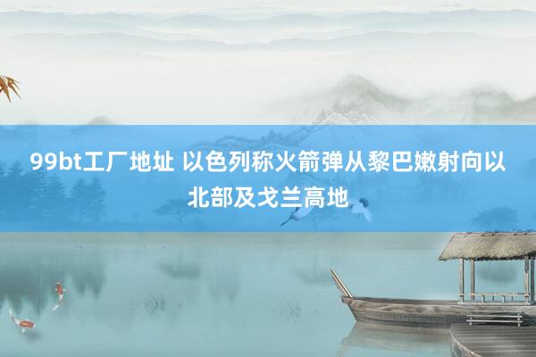 99bt工厂地址 以色列称火箭弹从黎巴嫩射向以北部及戈兰高地