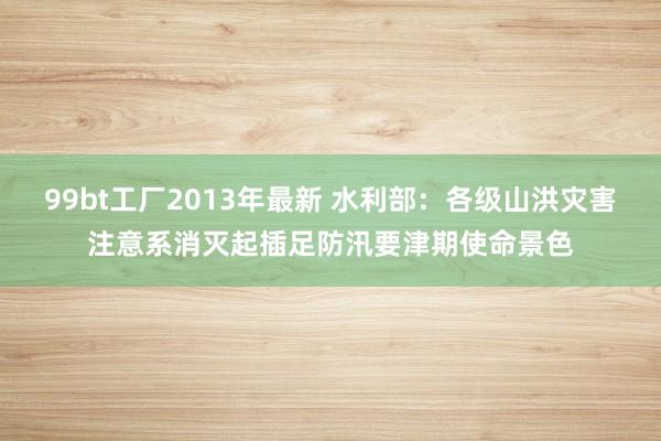 99bt工厂2013年最新 水利部：各级山洪灾害注意系消灭起插足防汛要津期使命景色