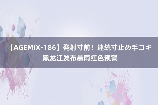 【AGEMIX-186】発射寸前！連続寸止め手コキ 黑龙江发布暴雨红色预警