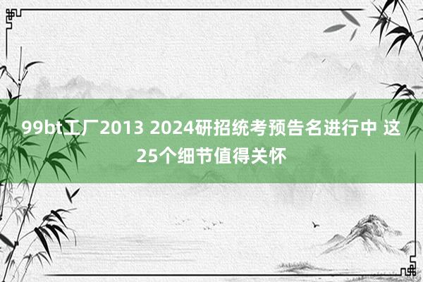 99bt工厂2013 2024研招统考预告名进行中 这25个细节值得关怀