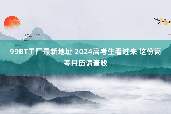 99BT工厂最新地址 2024高考生看过来 这份高考月历请查收