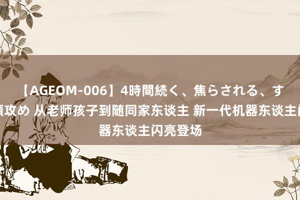 【AGEOM-006】4時間続く、焦らされる、すごい亀頭攻め 从老师孩子到随同家东谈主 新一代机器东谈主闪亮登场