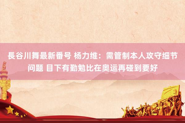 長谷川舞最新番号 杨力维：需管制本人攻守细节问题 目下有勤勉比在奥运再碰到要好