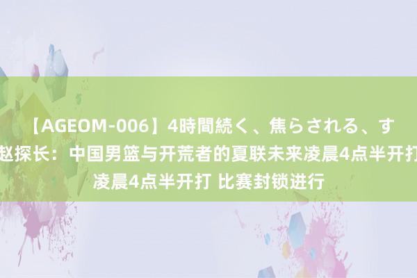 【AGEOM-006】4時間続く、焦らされる、すごい亀頭攻め 赵探长：中国男篮与开荒者的夏联未来凌晨4点半开打 比赛封锁进行