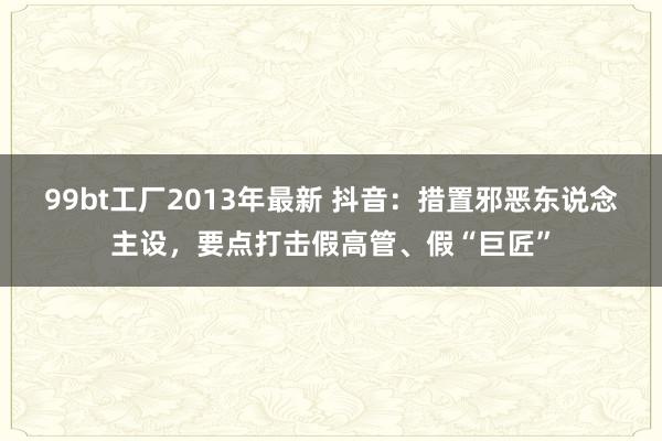 99bt工厂2013年最新 抖音：措置邪恶东说念主设，要点打击假高管、假“巨匠”