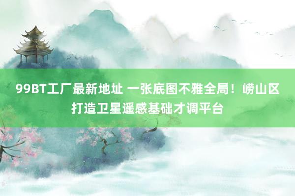 99BT工厂最新地址 一张底图不雅全局！崂山区打造卫星遥感基础才调平台