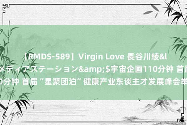 【RMDS-589】Virgin Love 長谷川綾</a>2010-05-17メディアステーション&$宇宙企画110分钟 首届“星聚团泊”健康产业东谈主才发展峰会举行 陈辐宽出席并致辞