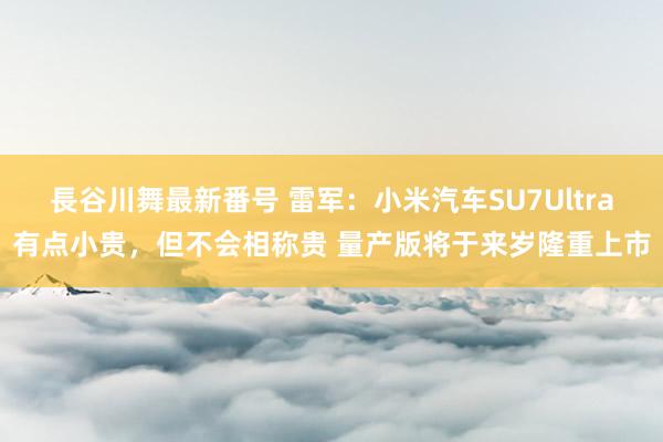 長谷川舞最新番号 雷军：小米汽车SU7Ultra有点小贵，但不会相称贵 量产版将于来岁隆重上市