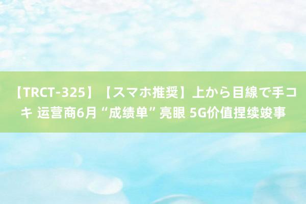 【TRCT-325】【スマホ推奨】上から目線で手コキ 运营商6月“成绩单”亮眼 5G价值捏续竣事