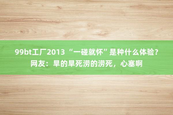 99bt工厂2013 “一碰就怀”是种什么体验？网友：旱的旱死涝的涝死，心塞啊