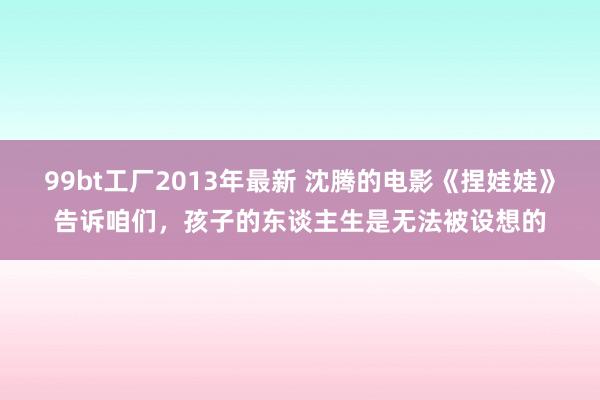 99bt工厂2013年最新 沈腾的电影《捏娃娃》告诉咱们，孩子的东谈主生是无法被设想的