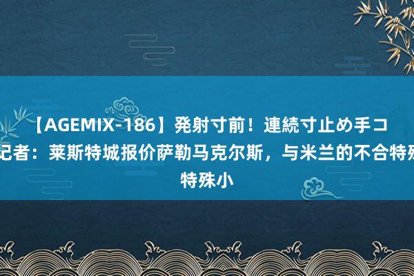 【AGEMIX-186】発射寸前！連続寸止め手コキ 记者：莱斯特城报价萨勒马克尔斯，与米兰的不合特殊小