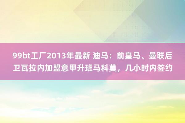 99bt工厂2013年最新 迪马：前皇马、曼联后卫瓦拉内加盟意甲升班马科莫，几小时内签约