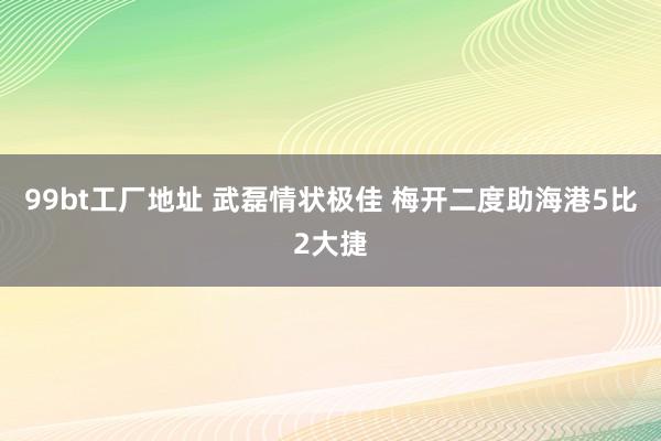 99bt工厂地址 武磊情状极佳 梅开二度助海港5比2大捷