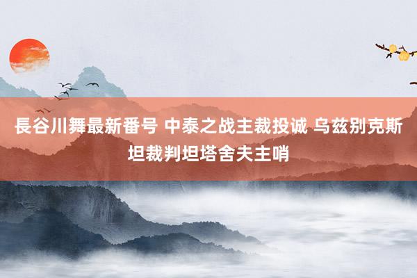 長谷川舞最新番号 中泰之战主裁投诚 乌兹别克斯坦裁判坦塔舍夫主哨