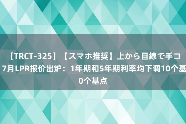 【TRCT-325】【スマホ推奨】上から目線で手コキ 7月LPR报价出炉：1年期和5年期利率均下调10个基点