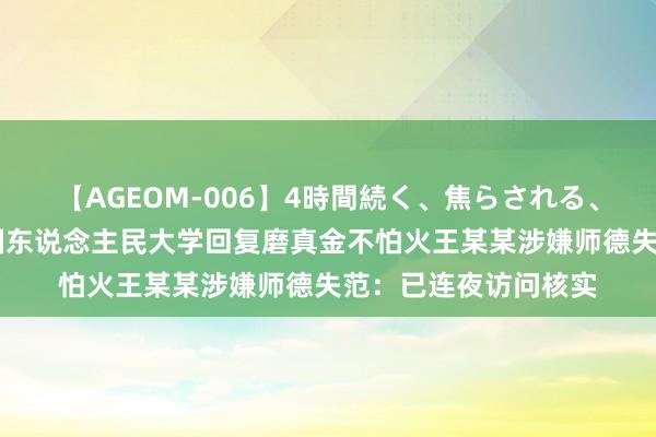 【AGEOM-006】4時間続く、焦らされる、すごい亀頭攻め 中国东说念主民大学回复磨真金不怕火王某某涉嫌师德失范：已连夜访问核实