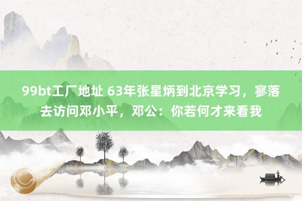 99bt工厂地址 63年张星炳到北京学习，寥落去访问邓小平，邓公：你若何才来看我