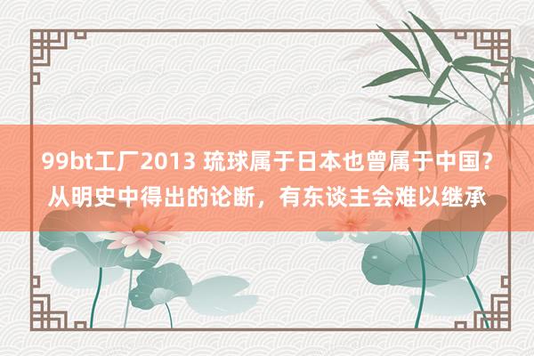 99bt工厂2013 琉球属于日本也曾属于中国？从明史中得出的论断，有东谈主会难以继承