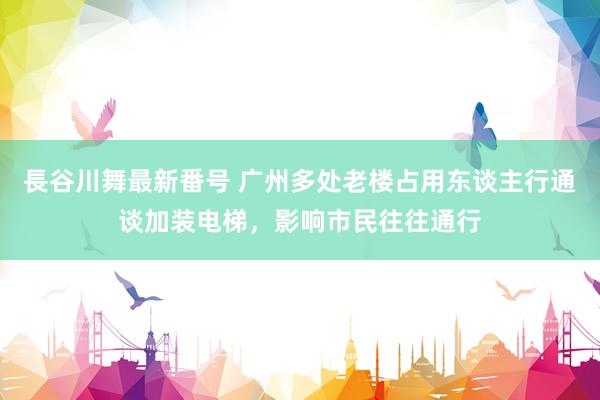 長谷川舞最新番号 广州多处老楼占用东谈主行通谈加装电梯，影响市民往往通行