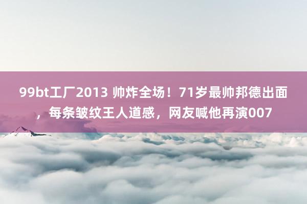 99bt工厂2013 帅炸全场！71岁最帅邦德出面，每条皱纹王人道感，网友喊他再演007