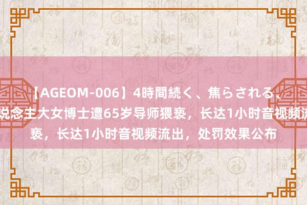 【AGEOM-006】4時間続く、焦らされる、すごい亀頭攻め 东说念主大女博士遭65岁导师猥亵，长达1小时音视频流出，处罚效果公布