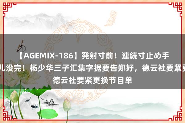 【AGEMIX-186】発射寸前！連続寸止め手コキ 这事儿没完！杨少华三子汇集字据要告郑好，德云社要紧更换节目单